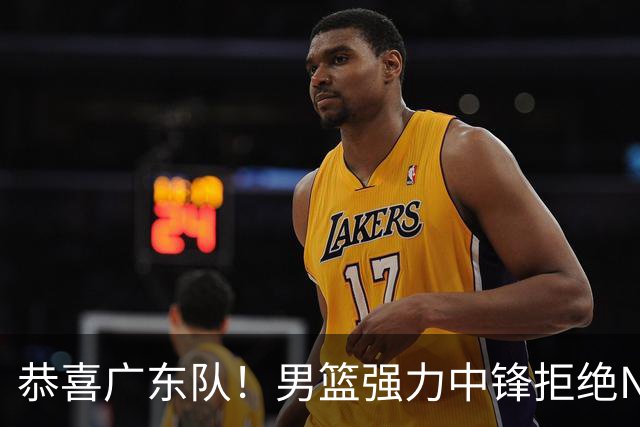 恭喜广东队！男篮强力中锋拒绝NBA合同，朱芳雨迎来重大利好！